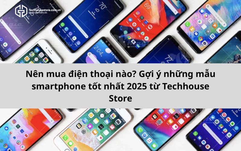 Nên mua điện thoại nào? Gợi ý những mẫu smartphone tốt nhất 2025 từ Techhouse Store